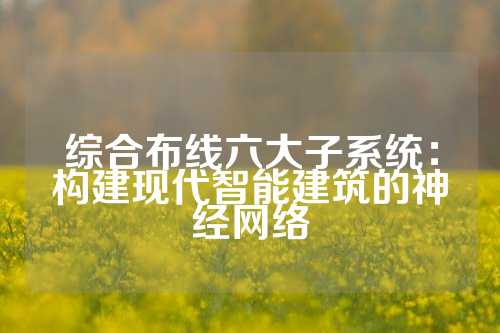 综合布线六大子系统:构建现代智能建筑的神经网络