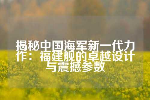 揭秘中国海军新一代力作：福建舰的卓越设计与震撼参数