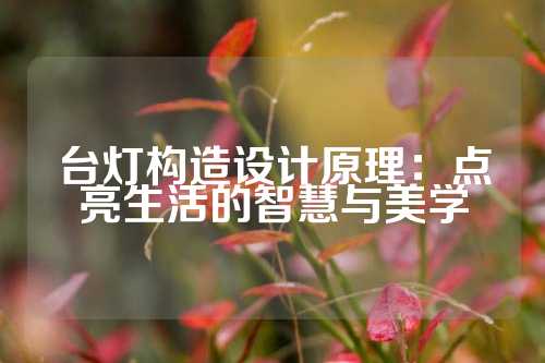 台灯构造设计原理：点亮生活的智慧与美学
